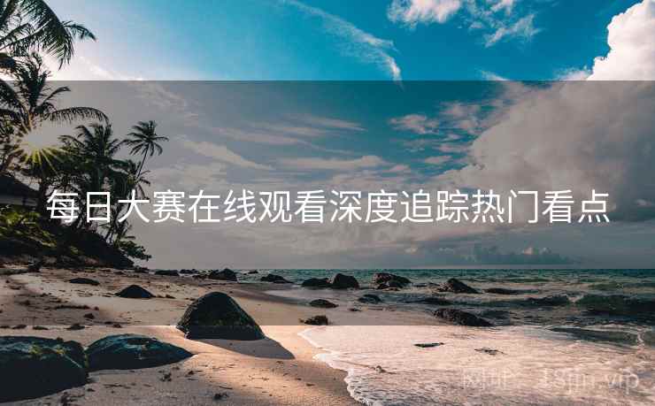 每日大赛在线观看深度追踪热门看点