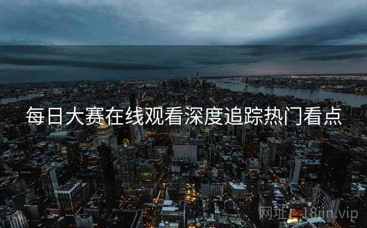 每日大赛在线观看深度追踪热门看点
