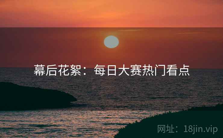 幕后花絮：每日大赛热门看点
