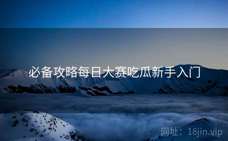 必备攻略每日大赛吃瓜新手入门