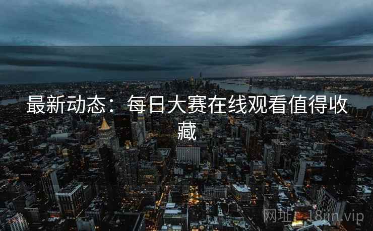 最新动态：每日大赛在线观看值得收藏